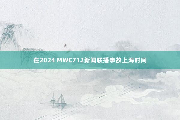 在2024 MWC712新闻联播事故上海时间